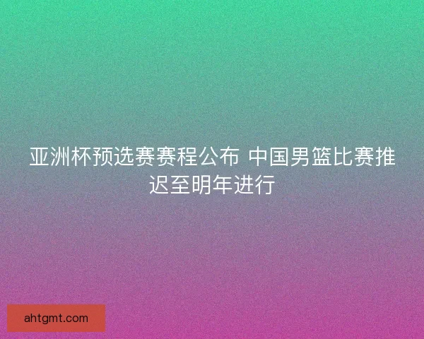 亚洲杯预选赛赛程公布 中国男篮比赛推迟至明年进行