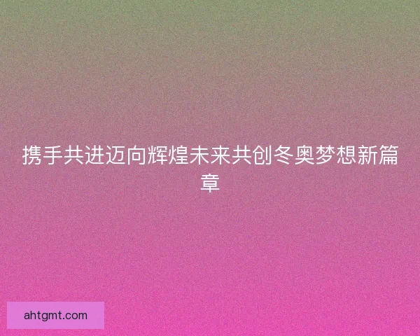 携手共进迈向辉煌未来共创冬奥梦想新篇章