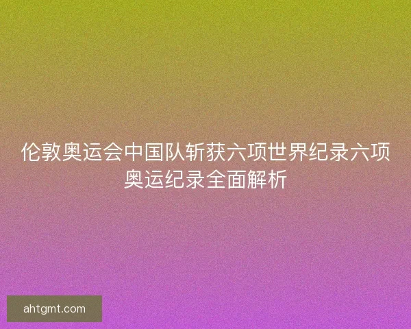 伦敦奥运会中国队斩获六项世界纪录六项奥运纪录全面解析