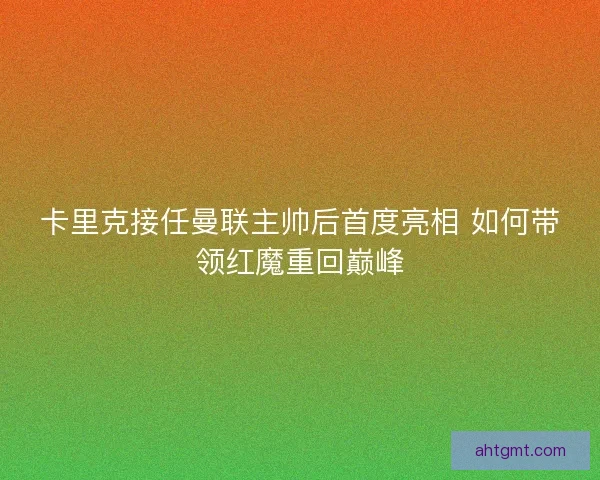 卡里克接任曼联主帅后首度亮相 如何带领红魔重回巅峰