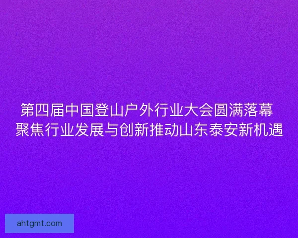 第四届中国登山户外行业大会圆满落幕 聚焦行业发展与创新推动山东泰安新机遇