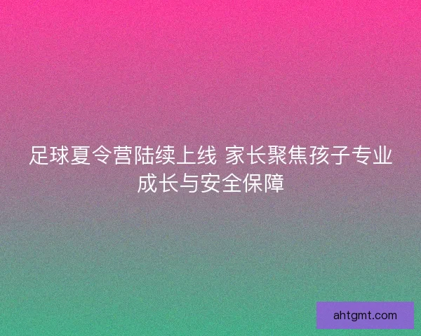 足球夏令营陆续上线 家长聚焦孩子专业成长与安全保障
