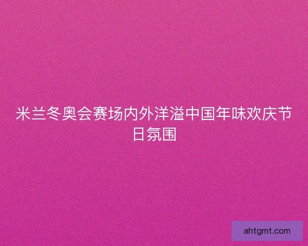 米兰冬奥会赛场内外洋溢中国年味欢庆节日氛围